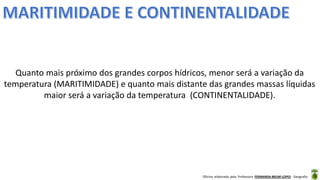 Oficina elaborada pela Professora FERNANDA BRUM LOPES - Geografia
Quanto mais próximo dos grandes corpos hídricos, menor será a variação da
temperatura (MARITIMIDADE) e quanto mais distante das grandes massas líquidas
maior será a variação da temperatura (CONTINENTALIDADE).
 