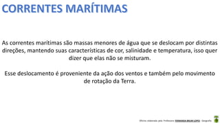 Oficina elaborada pela Professora FERNANDA BRUM LOPES - Geografia
As correntes marítimas são massas menores de água que se deslocam por distintas
direções, mantendo suas características de cor, salinidade e temperatura, isso quer
dizer que elas não se misturam.
Esse deslocamento é proveniente da ação dos ventos e também pelo movimento
de rotação da Terra.
 