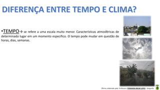 Oficina elaborada pela Professora FERNANDA BRUM LOPES - Geografia
•TEMPO→ se refere a uma escala muito menor. Características atmosféricas de
determinado lugar em um momento específico. O tempo pode mudar em questão de
horas, dias, semanas.
 