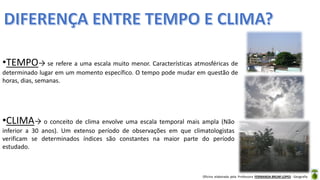 Oficina elaborada pela Professora FERNANDA BRUM LOPES - Geografia
•CLIMA→ o conceito de clima envolve uma escala temporal mais ampla (Não
inferior a 30 anos). Um extenso período de observações em que climatologistas
verificam se determinados índices são constantes na maior parte do período
estudado.
•TEMPO→ se refere a uma escala muito menor. Características atmosféricas de
determinado lugar em um momento específico. O tempo pode mudar em questão de
horas, dias, semanas.
 