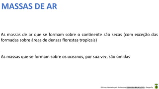 Oficina elaborada pela Professora FERNANDA BRUM LOPES - Geografia
As massas de ar que se formam sobre o continente são secas (com exceção das
formadas sobre áreas de densas florestas tropicais)
As massas que se formam sobre os oceanos, por sua vez, são úmidas
 