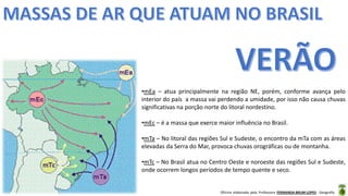 Oficina elaborada pela Professora FERNANDA BRUM LOPES - Geografia
•mEa – atua principalmente na região NE, porém, conforme avança pelo
interior do país a massa vai perdendo a umidade, por isso não causa chuvas
significativas na porção norte do litoral nordestino.
•mEc – é a massa que exerce maior influência no Brasil.
•mTa – No litoral das regiões Sul e Sudeste, o encontro da mTa com as áreas
elevadas da Serra do Mar, provoca chuvas orográficas ou de montanha.
•mTc – No Brasil atua no Centro Oeste e noroeste das regiões Sul e Sudeste,
onde ocorrem longos períodos de tempo quente e seco.
 