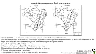 Oficina elaborada pela Professora FERNANDA BRUM LOPES - Geografia
TUBELIS, A; NASCIMENTO, F. L. do. Meteorologia descritiva: fundamentos e aplicações brasileiras. São Paulo: Nobel, 1980. [Adaptado].
A dinâmica das massas de ar é um dos fatores que explica a caracterização climática de uma área. A leitura e a interpretação dos
mapas indicam que o clima do território goiano é influenciado pela atuação da massa
a) Equatorial continental durante o ano todo.
b) Tropical atlântica no verão e Polar atlântica durante o inverno.
c) Equatorial continental no verão e Equatorial atlântica no inverno.
d) Tropical atlântica durante o ano todo.
e) Equatorial continental no verão e Tropical atlântica no inverno
Resposta certa: letra e
 