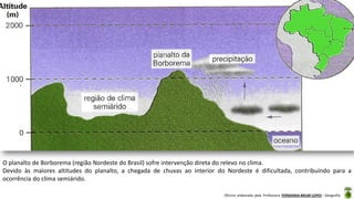 Oficina elaborada pela Professora FERNANDA BRUM LOPES - Geografia
O planalto de Borborema (região Nordeste do Brasil) sofre intervenção direta do relevo no clima.
Devido às maiores altitudes do planalto, a chegada de chuvas ao interior do Nordeste é dificultada, contribuindo para a
ocorrência do clima semiárido.
 