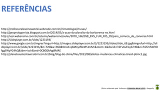 Oficina elaborada pela Professora FERNANDA BRUM LOPES - Geografia
http://professoralexeinowatzki.webnode.com.br/climatologia/chuvas/
http://geoprotagonista.blogspot.com.br/2014/03/a-acao-do-planalto-da-borborema-no.html
http://sesi.webensino.com.br/sistema/webensino/aulas/3070_166/058_ENS_FUN_F05_05/para_comeco_de_conversa.html
http://slideplayer.com.br/slide/1223193/
http://www.google.com.br/imgres?imgurl=http://images.slideplayer.com.br/3/1223193/slides/slide_68.jpg&imgrefurl=http://sli
deplayer.com.br/slide/1223193/&h=720&w=960&tbnid=q6M4yJf0cM51UM:&zoom=1&docid=ErZFvXuFGyE2rM&ei=hShiVfL8FtD
fggSWyYG4AQ&tbm=isch&ved=0CB0QMygBMAE
http://planetasustentavel.abril.com.br/blog/blog-do-clima/files/2013/08/efeitos-mudancas-climaticas-brasil-pbmc1.jpg
 