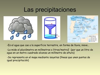 Las precipitaciones
-Es el agua que cae a la superficie terrestre, en forma de lluvia, nieve…
-La mide el pluviómetro en milímetros o litros/metro2 (por que un litro de
agua en un metro cuadrado alcanza un milímetro de altura)
-Se representa en el mapa mediante isoyetas (líneas que unen puntos de
igual precipitación)
 