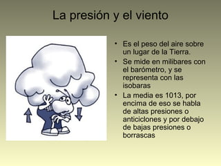 La presión y el viento
• Es el peso del aire sobre
un lugar de la Tierra.
• Se mide en milibares con
el barómetro, y se
representa con las
isobaras
• La media es 1013, por
encima de eso se habla
de altas presiones o
anticiclones y por debajo
de bajas presiones o
borrascas
 