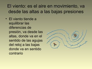 El viento: es el aire en movimiento, va
desde las altas a las bajas presiones
• El viento tiende a
equilibrar las
diferencias de
presión, va desde las
altas, donde va en el
sentido de las agujas
del reloj a las bajas
donde va en sentido
contrario
 