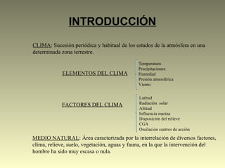 INTRODUCCIÓN
CLIMA: Sucesión periódica y habitual de los estados de la atmósfera en una
determinada zona terrestre.
ELEMENTOS DEL CLIMA
Temperatura
Precipitaciones
Humedad
Presión atmosférica
Viento
FACTORES DEL CLIMA
Latitud
Radiación solar
Altitud
Influencia marina
Disposición del relieve
CGA
Oscilación centros de acción
MEDIO NATURAL: Área caracterizada por la interrelación de diversos factores,
clima, relieve, suelo, vegetación, aguas y fauna, en la que la intervención del
hombre ha sido muy escasa o nula.
 