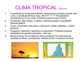 CLIMA TROPICAL  (Sabana) Características tremopuvliométricas: temperaturas elevadas durante todo o ano. A amplitude térmica maior: 28º-21º= +/- 7º. Precipitacións abundantes só no seu verán. Estacións secas no seu inverno. Vexetación: altas herbas, a sabana. Árbores escasas e espalladas; bosques galería. Fauna: os grandes herbívoros e carnívoros: xirafas, elefantes…/ leóns, panteras… Poboación: dedícase a gandería e á agricultura. Productos tropicais explotados por grandes empresas : cola cao. Zonas da terra: Sur do Norte do clima ecuatorial. Na costa leste de Australia en África, na Indochina, América do Sur e América do Norte 