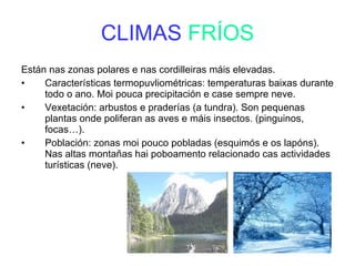 CLIMAS  FRÍOS Están nas zonas polares e nas cordilleiras máis elevadas.  Características termopuvliométricas: temperaturas baixas durante todo o ano. Moi pouca precipitación e case sempre neve. Vexetación: arbustos e praderías (a tundra). Son pequenas plantas onde poliferan as aves e máis insectos. (pinguinos, focas…). Población: zonas moi pouco pobladas (esquimós e os lapóns). Nas altas montañas hai poboamento relacionado cas actividades turísticas (neve). 