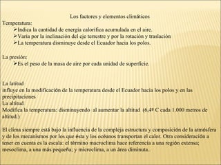 Los factores y elementos climáticos
Temperatura:
   Indica la cantidad de energía calorífica acumulada en el aire.
   Varía por la inclinación del eje terrestre y por la rotación y traslación
   La temperatura disminuye desde el Ecuador hacia los polos.

La presión:
     Es el peso de la masa de aire por cada unidad de superficie.


La latitud
influye en la modificación de la temperatura desde el Ecuador hacia los polos y en las
precipitaciones
La altitud
Modifica la temperatura: disminuyendo al aumentar la altitud (6,4º C cada 1.000 metros de
altitud.)

El clima siempre está bajo la influencia de la compleja estructura y composición de la atmósfera
y de los mecanismos por los que ésta y los océanos transportan el calor. Otra consideración a
tener en cuenta es la escala: el término macroclima hace referencia a una región extensa;
mesoclima, a una más pequeña; y microclima, a un área diminuta..
 