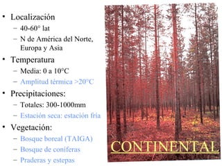 CONTINENTAL
• Localización
– 40-60° lat
– N de América del Norte,
Europa y Asia
• Temperatura
– Media: 0 a 10°C
– Amplitud térmica >20°C
• Precipitaciones:
– Totales: 300-1000mm
– Estación seca: estación fría
• Vegetación:
– Bosque boreal (TAIGA)
– Bosque de coníferas
– Praderas y estepas
 