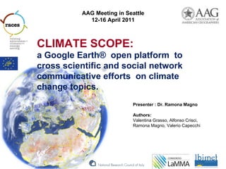AAG Meeting in Seattle
            12-16 April 2011



CLIMATE SCOPE:
a Google Earth® open platform to
cross scientific and social network
communicative efforts on climate
change topics.
                            Presenter : Dr. Ramona Magno

                            Authors:
                            Valentina Grasso, Alfonso Crisci,
                            Ramona Magno, Valerio Capecchi
 