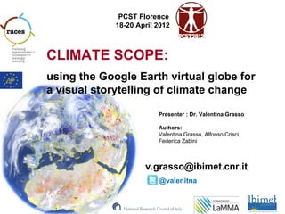 PCST Florence
             18-20 April 2012



CLIMATE SCOPE:
using the Google Earth virtual globe for
a visual storytelling of climate change

                         Presenter : Dr. Valentina Grasso

                         Authors:
                         Valentina Grasso, Alfonso Crisci,
                         Federica Zabini



                     v.grasso@ibimet.cnr.it
                         @valenitna
 