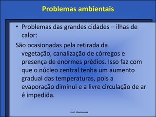 Problemas ambientais

• Problemas das grandes cidades – ilhas de
  calor:
São ocasionadas pela retirada da
  vegetação, canalização de córregos e
  presença de enormes prédios. Isso faz com
  que o núcleo central tenha um aumento
  gradual das temperaturas, pois a
  evaporação diminui e a livre circulação de ar
  é impedida.

                   Profª. Lilian Larroca
 