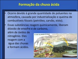 Formação da chuva ácida

• Ocorre devido à grande quantidade de poluentes na
  atmosfera, causada por industrialização e queima de
  combustíveis fósseis (petróleo, carvão, xisto).
• Essas substâncias reagem quimicamente, liberam
  dióxido de enxofre e de carbono,
  além de óxidos de
  nitrogênio. Eles
  reagem com a
   água das chuvas
  e formam ácidos.
 