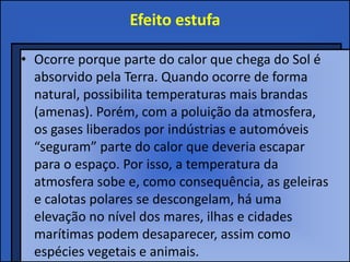 Efeito estufa

• Ocorre porque parte do calor que chega do Sol é
  absorvido pela Terra. Quando ocorre de forma
  natural, possibilita temperaturas mais brandas
  (amenas). Porém, com a poluição da atmosfera,
  os gases liberados por indústrias e automóveis
  “seguram” parte do calor que deveria escapar
  para o espaço. Por isso, a temperatura da
  atmosfera sobe e, como consequência, as geleiras
  e calotas polares se descongelam, há uma
  elevação no nível dos mares, ilhas e cidades
  marítimas podem desaparecer, assim como
  espécies vegetais e animais.
 