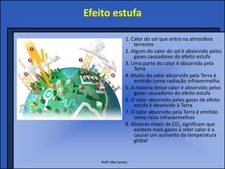 Efeito estufa

                       1. Calor do sol que entra na atmosfera
                           terrestre
                       2. Algum do calor do sol é absorvido pelos
                           gases causadores do efeito estufa
                       3. Uma parte do calor é absorvida pela
                           Terra
                       4. Muito do calor absorvido pela Terra é
                           emitido como radiação infravermelha
                       5. A maioria desse calor é absorvido pelos
                           gases causadores do efeito estufa
                       6. O calor absorvido pelos gases de efeito
                           estufa é devolvido à Terra
                       7. O calor absorvido pela Terra é emitido
                           como raios infravermelhos
                       8. Maiores níveis de CO2 significam que
                           existem mais gases a reter calor e a
                           causar um aumento da temperatura
                           global


    Profª. Lilian Larroca
 