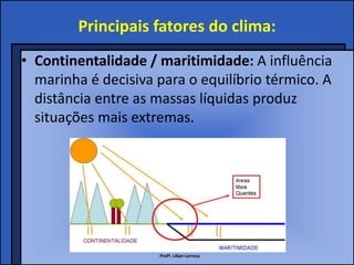 Principais fatores do clima:
• Continentalidade / maritimidade: A influência
  marinha é decisiva para o equilíbrio térmico. A
  distância entre as massas líquidas produz
  situações mais extremas.




                     Profª. Lilian Larroca
 