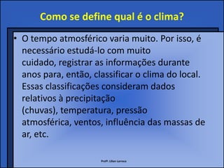 Como se define qual é o clima?
• O tempo atmosférico varia muito. Por isso, é
  necessário estudá-lo com muito
  cuidado, registrar as informações durante
  anos para, então, classificar o clima do local.
  Essas classificações consideram dados
  relativos à precipitação
  (chuvas), temperatura, pressão
  atmosférica, ventos, influência das massas de
  ar, etc.

                      Profª. Lilian Larroca
 