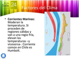 Factores del Clima
• Corrientes Marinas:
Moderan la
temperatura. Si
proceden de
regiones cálidas y
van a una regio fría,
elevan las
temperaturas –y
viceversa-. Corriente
común en Chile es
Humbolt.
 