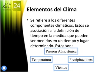 Elementos del Clima
• Se refiere a los diferentes
componentes climáticos. Estos se
asociación a la definición de
tiempo en la medida que pueden
ser medidos en un tiempo y lugar
determinado. Estos son:
Presión Atmosférica
Vientos
Temperatura Precipitaciones
 