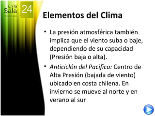Elementos del Clima
• La presión atmosférica también
implica que el viento suba o baje,
dependiendo de su capacidad
(Presión baja o alta).
• Anticiclón del Pacifico: Centro de
Alta Presión (bajada de viento)
ubicado en costa chilena. En
invierno se mueve al norte y en
verano al sur
 