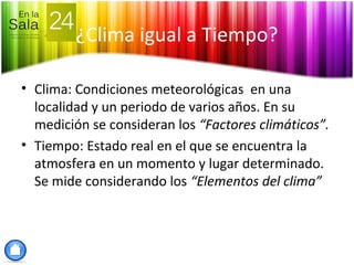 ¿Clima igual a Tiempo?
• Clima: Condiciones meteorológicas en una
localidad y un periodo de varios años. En su
medición se consideran los “Factores climáticos”.
• Tiempo: Estado real en el que se encuentra la
atmosfera en un momento y lugar determinado.
Se mide considerando los “Elementos del clima”
 