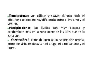 Temperaturas: son cálidas y suaves durante todo el
año. Por eso, casi no hay diferencia entre el invierno y el
verano.
  Precipitaciones: las lluvias son muy escasas y
predominan más en la zona norte de las islas que en la
zona sur.
   Vegetación: El clima de lugar a una vegetación propia.
Entre sus árboles destacan el drago, el pino canario y el
laurel.
 