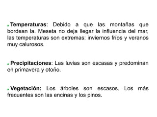Temperaturas: Debido a que las montañas que
bordean la. Meseta no deja llegar la influencia del mar,
las temperaturas son extremas: inviernos fríos y veranos
muy calurosos.


 Precipitaciones: Las luvias son escasas y predominan
en primavera y otoño.


  Vegetación: Los árboles son escasos. Los más
frecuentes son las encinas y los pinos.
 