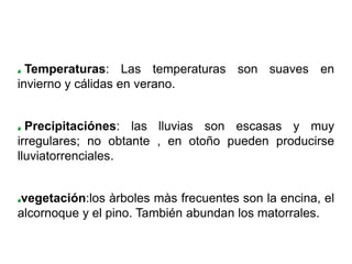 Temperaturas: Las temperaturas son suaves en
invierno y cálidas en verano.


  Precipitaciónes: las lluvias son escasas y muy
irregulares; no obtante , en otoño pueden producirse
lluviatorrenciales.


vegetación:los àrboles màs frecuentes son la encina, el
alcornoque y el pino. También abundan los matorrales.
 