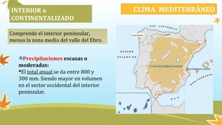 INTERIOR o
CONTINENTALIZADO
Comprende el interior peninsular,
menos la zona media del valle del Ebro.
CLIMA MEDITERRÁNEO
Precipitaciones escasas o
moderadas:
El total anual se da entre 800 y
300 mm. Siendo mayor en volumen
en el sector occidental del interior
peninsular.
 