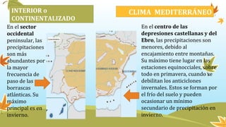 En el sector
occidental
peninsular, las
precipitaciones
son más
abundantes por
la mayor
frecuencia de
paso de las
borrascas
atlánticas. Su
máximo
principal es en
invierno.
En el centro de las
depresiones castellanas y del
Ebro, las precipitaciones son
menores, debido al
encajamiento entre montañas.
Su máximo tiene lugar en las
estaciones equinocciales, sobre
todo en primavera, cuando se
debilitan los anticiclones
invernales. Estos se forman por
el frío del suelo y pueden
ocasionar un mínimo
secundario de precipitación en
invierno.
CLIMA MEDITERRÁNEOCOSTERO O MARÍTIMOINTERIOR o
CONTINENTALIZADO
 