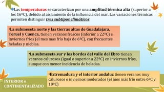 Las temperaturas se caracterizan por una amplitud térmica alta (superior a
los 16ºC), debido al aislamiento de la influencia del mar. Las variaciones térmicas
permiten distinguir tres subtipos climáticos:
•La submeseta norte y las tierras altas de Guadalajara,
Teruel y Cuenca, tienen veranos frescos (inferior a 22ºC) e
inviernos fríos (el mes mas frío baja de 6ºC), con frecuentes
heladas y nieblas.
•La submeseta sur y los bordes del valle del Ebro tienen
veranos calurosos (igual o superior a 22ºC) en inviernos fríos,
aunque con menor incidencia de heladas.
•Extremadura y el interior andaluz tienen veranos muy
calurosos e inviernos moderados (el mes más frío entre 6ºC y
10ºC)
INTERIOR o
CONTINENTALIZADO
 