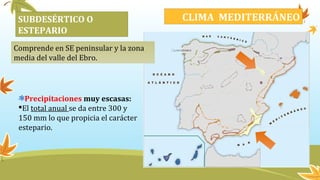SUBDESÉRTICO O
ESTEPARIO
CLIMA MEDITERRÁNEO
Comprende en SE peninsular y la zona
media del valle del Ebro.
Precipitaciones muy escasas:
El total anual se da entre 300 y
150 mm lo que propicia el carácter
estepario.
 