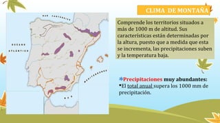 CLIMA DE MONTAÑA
Comprende los territorios situados a
más de 1000 m de altitud. Sus
características están determinadas por
la altura, puesto que a medida que esta
se incrementa, las precipitaciones suben
y la temperatura baja.
Precipitaciones muy abundantes:
El total anual supera los 1000 mm de
precipitación.
 