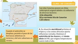 CLIMA DE CANARIAS
Las islas Canarias poseen un clima
subtropical original debido a la influencia
de diversos factores:
A.Su situación
B.La corriente fría de Canarias
C.El relieve
A. Su situación meridional próxima al
trópico y a las costas africanas aporta
influencias variadas. Dominan el
anticiclón de las Azores y el viento
alisio del NE, que origina temperaturas
suaves todo el año.
Cuando el anticiclón se
desplaza, permite el paso de las
borrascas atlánticas en
invierno y del aire sahariano en
verano.
 