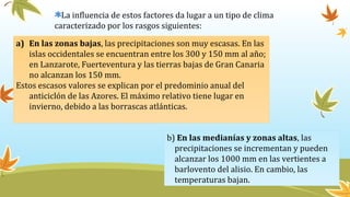 La influencia de estos factores da lugar a un tipo de clima
caracterizado por los rasgos siguientes:
a) En las zonas bajas, las precipitaciones son muy escasas. En las
islas occidentales se encuentran entre los 300 y 150 mm al año;
en Lanzarote, Fuerteventura y las tierras bajas de Gran Canaria
no alcanzan los 150 mm.
Estos escasos valores se explican por el predominio anual del
anticiclón de las Azores. El máximo relativo tiene lugar en
invierno, debido a las borrascas atlánticas.
b) En las medianías y zonas altas, las
precipitaciones se incrementan y pueden
alcanzar los 1000 mm en las vertientes a
barlovento del alisio. En cambio, las
temperaturas bajan.
 