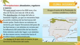 Precipitaciones abundantes, regulares
y suaves:
El total anual supera los 800 mm y los
días de lluvia son más de 150 al año.
Su distribución a lo largo del año es
bastante regular, ya que se encuentra bajo
la acción continua de las borrascas del
frente polar. Suele darse un máximo en
invierno, por mayor frecuencia del paso de
las borrascas; y un mínimo en verano por
la influencia del anticiclón de las Azores.
Este mínimo suele dar lugar a un máximo
de dos meses secos, transición hacia el
mediterráneo continentalizado.
La forma en la que caen es suave, lo que
favorece la filtración del suelo.
Ocupa el norte de la Península: la
cornisa cantábrica y Galicia
CLIMA OCEÁNICO
 