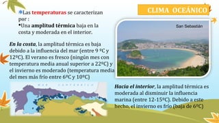 Las temperaturas se caracterizan
por :
Una amplitud térmica baja en la
costa y moderada en el interior.
En la costa, la amplitud térmica es baja
debido a la influencia del mar (entre 9 ºC y
12ºC). El verano es fresco (ningún mes con
temperatura media anual superior a 22ºC) y
el invierno es moderado (temperatura media
del mes más frío entre 6ºC y 10ºC)
CLIMA OCEÁNICO
Hacia el interior, la amplitud térmica es
moderada al disminuir la influencia
marina (entre 12-15ºC). Debido a este
hecho, el invierno es frío (baja de 6ºC)
San Sebastián
 
