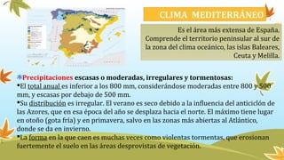 CLIMA MEDITERRÁNEO
Es el área más extensa de España.
Comprende el territorio peninsular al sur de
la zona del clima oceánico, las islas Baleares,
Ceuta y Melilla.
Precipitaciones escasas o moderadas, irregulares y tormentosas:
El total anual es inferior a los 800 mm, considerándose moderadas entre 800 y 500
mm, y escasas por debajo de 500 mm.
Su distribución es irregular. El verano es seco debido a la influencia del anticiclón de
las Azores, que en esa época del año se desplaza hacia el norte. El máximo tiene lugar
en otoño (gota fría) y en primavera, salvo en las zonas más abiertas al Atlántico,
donde se da en invierno.
La forma en la que caen es muchas veces como violentas tormentas, que erosionan
fuertemente el suelo en las áreas desprovistas de vegetación.
 