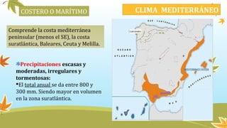 COSTERO O MARÍTIMO
Comprende la costa mediterránea
peninsular (menos el SE), la costa
suratlántica, Baleares, Ceuta y Melilla.
Precipitaciones escasas y
moderadas, irregulares y
tormentosas:
El total anual se da entre 800 y
300 mm. Siendo mayor en volumen
en la zona suratlántica.
CLIMA MEDITERRÁNEO
 