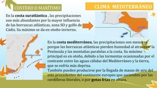 En la costa suratlántica , las precipitaciones
son más abundantes por la mayor influencia
de las borrascas atlánticas, zona SO y golfo de
Cádiz. Su máximo se da en otoño-invierno.
En la costa mediterránea, las precipitaciones son menores
porque las borrascas atlánticas pierden humedad al atravesar la
Península y las montañas paralelas a la costa. Su máximo
principal es en otoño, debido a las tormentas ocasionadas por el
contraste entre las aguas cálidas del Mediterráneo y la tierra,
que se enfría más deprisa.
También pueden producirse por la llegada de masas de aire del
este procedentes del continente europeo que ascienden por las
cordilleras litorales, o por gotas frías en altura.
CLIMA MEDITERRÁNEOCOSTERO O MARÍTIMO
 
