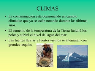 CLIMAS
• La contaminación está ocasionando un cambio
climático que ya se están notando durante los últimos
años.
• El aumento de la temperatura de la Tierra fundirá los
polos y subirá el nivel del agua del mar.
• Las fuertes lluvias y fuertes vientos se alternarán con
grandes sequías.
 