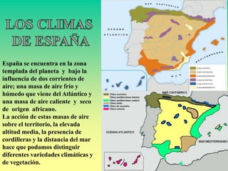 España se encuentra en la zona
templada del planeta y bajo la
influencia de dos corrientes de
aire; una masa de aire frío y
húmedo que viene del Atlántico y
una masa de aire caliente y seco
de origen africano.
La acción de estas masas de aire
sobre el territorio, la elevada
altitud media, la presencia de
cordilleras y la distancia del mar
hace que podamos distinguir
diferentes variedades climáticas y
de vegetación.
 