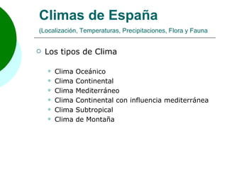 Climas de España
(Localización, Temperaturas, Precipitaciones, Flora y Fauna


   Los tipos de Clima

       Clima   Oceánico
       Clima   Continental
       Clima   Mediterráneo
       Clima   Continental con influencia mediterránea
       Clima   Subtropical
       Clima   de Montaña
 