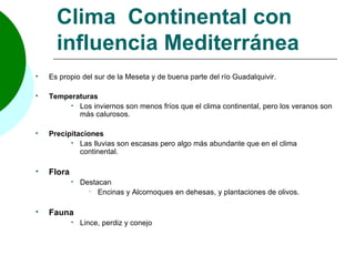 Clima Continental con
      influencia Mediterránea
   Es propio del sur de la Meseta y de buena parte del río Guadalquivir.

   Temperaturas
          Los inviernos son menos fríos que el clima continental, pero los veranos son
           más calurosos.

   Precipitaciones
           Las lluvias son escasas pero algo más abundante que en el clima
             continental.

   Flora
               Destacan
                   Encinas y Alcornoques en dehesas, y plantaciones de olivos.


   Fauna
               Lince, perdiz y conejo
 