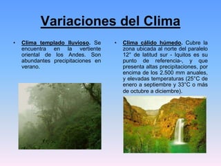 Variaciones del Clima
• Clima templado lluvioso. Se
encuentra en la vertiente
oriental de los Andes. Son
abundantes precipitaciones en
verano.
• Clima cálido húmedo. Cubre la
zona ubicada al norte del paralelo
12° de latitud sur - Iquitos es su
punto de referencia-, y que
presenta altas precipitaciones, por
encima de los 2.500 mm anuales,
y elevadas temperaturas (25°C de
enero a septiembre y 33°C o más
de octubre a diciembre).
 