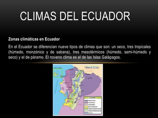 CLIMAS DEL ECUADOR
Zonas climáticas en Ecuador
En el Ecuador se diferencian nueve tipos de climas que son: un seco, tres tropicales
(húmedo, monzónico y de sabana), tres mesotérmicos (húmedo, semi-húmedo y
seco) y el de páramo. El noveno clima es el de las Islas Galápagos.

 